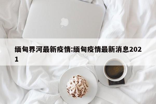 缅甸界河最新疫情:缅甸疫情最新消息2021