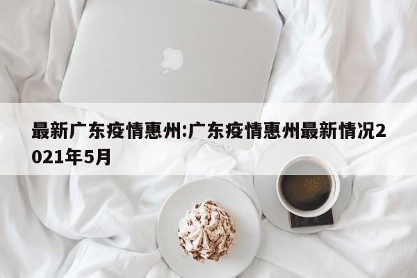 最新广东疫情惠州:广东疫情惠州最新情况2021年5月
