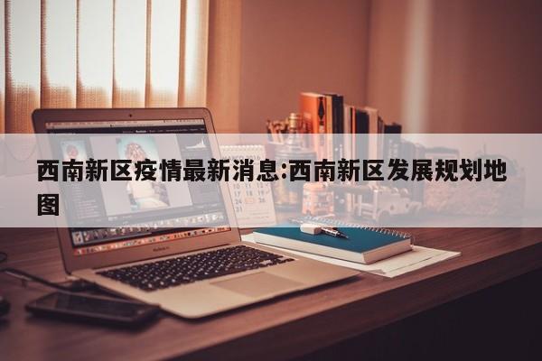 西南新区疫情最新消息:西南新区发展规划地图