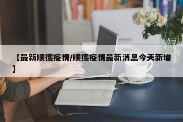 【最新顺德疫情/顺德疫情最新消息今天新增】