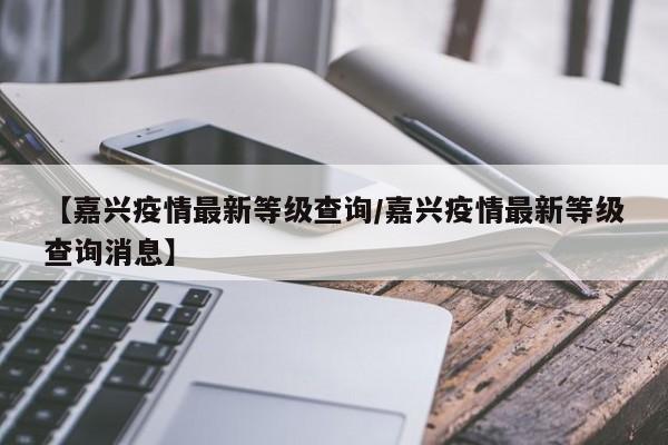 【嘉兴疫情最新等级查询/嘉兴疫情最新等级查询消息】