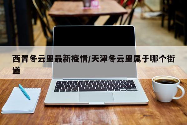 西青冬云里最新疫情/天津冬云里属于哪个街道