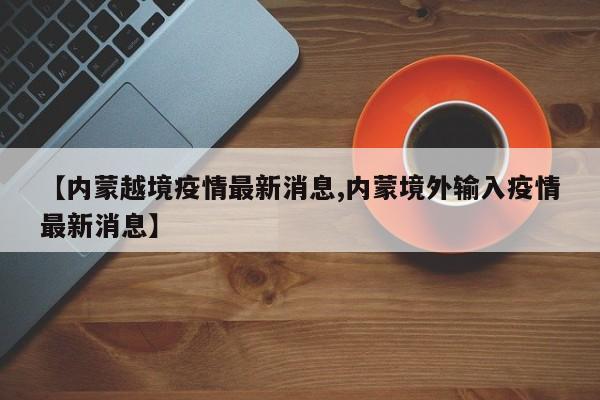 【内蒙越境疫情最新消息,内蒙境外输入疫情最新消息】