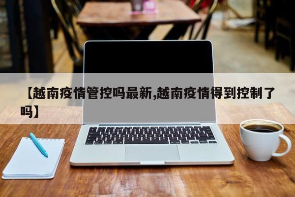 【越南疫情管控吗最新,越南疫情得到控制了吗】