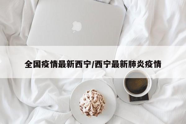 全国疫情最新西宁/西宁最新肺炎疫情