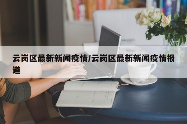 云岗区最新新闻疫情/云岗区最新新闻疫情报道
