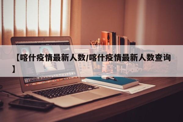 【喀什疫情最新人数/喀什疫情最新人数查询】