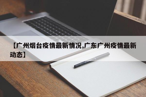 【广州烟台疫情最新情况,广东广州疫情最新动态】