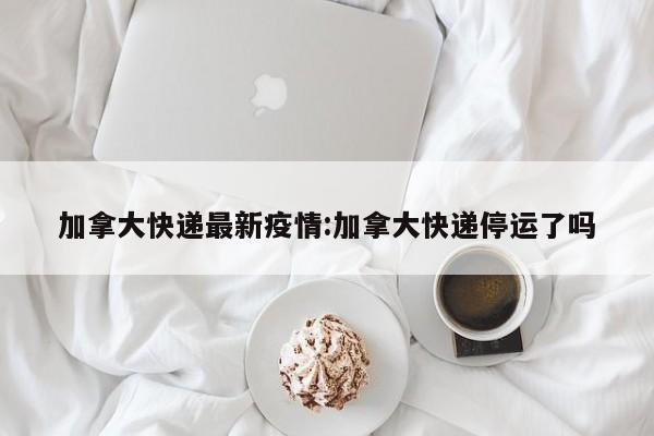 加拿大快递最新疫情:加拿大快递停运了吗