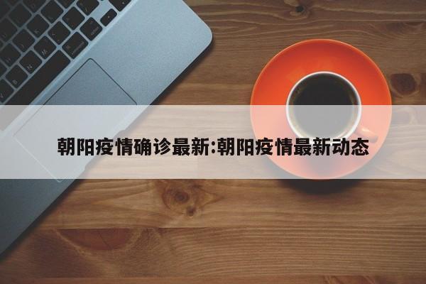 朝阳疫情确诊最新:朝阳疫情最新动态