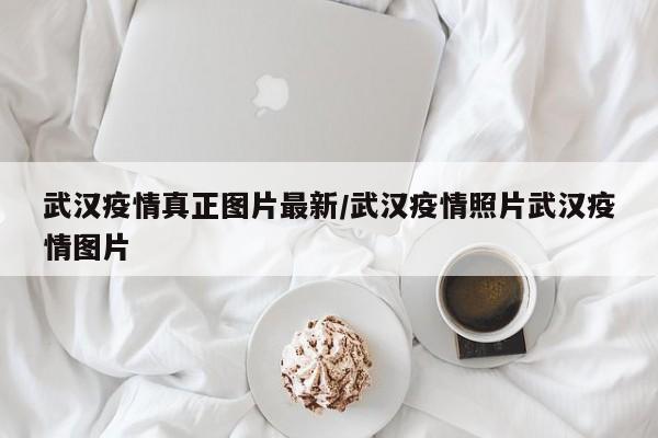 武汉疫情真正图片最新/武汉疫情照片武汉疫情图片