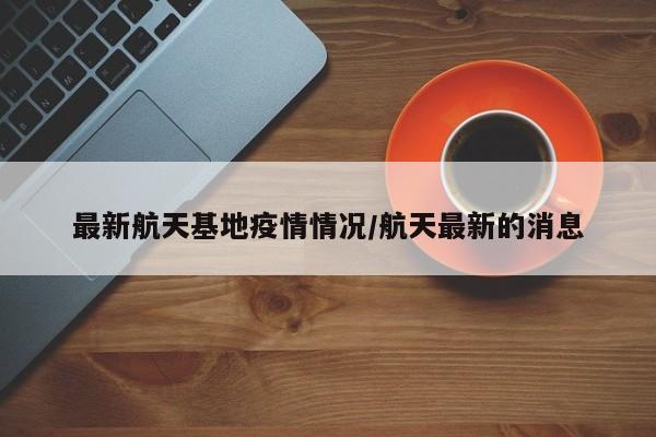最新航天基地疫情情况/航天最新的消息