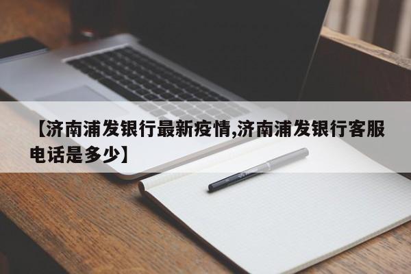 【济南浦发银行最新疫情,济南浦发银行客服电话是多少】