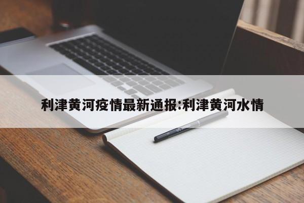 利津黄河疫情最新通报:利津黄河水情
