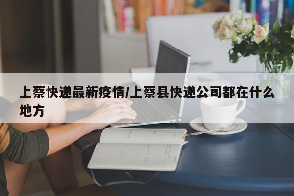 上蔡快递最新疫情/上蔡县快递公司都在什么地方