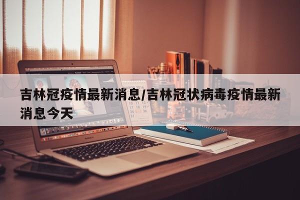 吉林冠疫情最新消息/吉林冠状病毒疫情最新消息今天