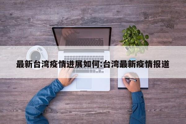 最新台湾疫情进展如何:台湾最新疫情报道