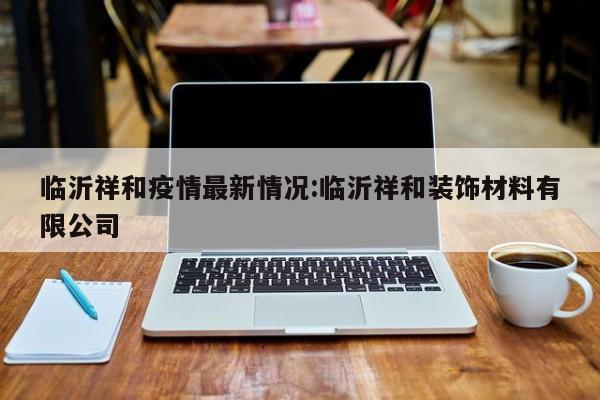临沂祥和疫情最新情况:临沂祥和装饰材料有限公司