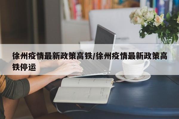 徐州疫情最新政策高铁/徐州疫情最新政策高铁停运