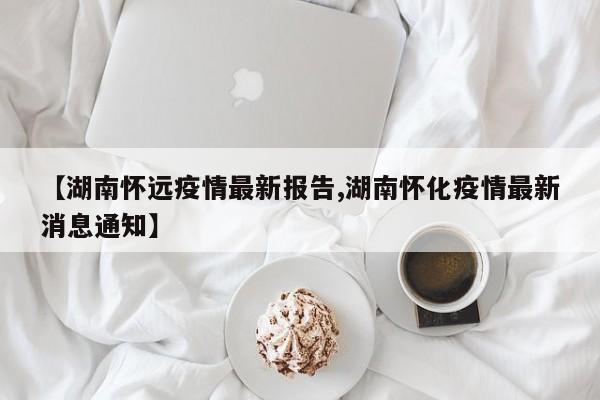【湖南怀远疫情最新报告,湖南怀化疫情最新消息通知】