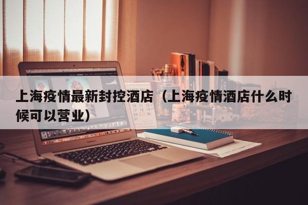 上海疫情最新封控酒店(上海疫情酒店什么时候可以营业)