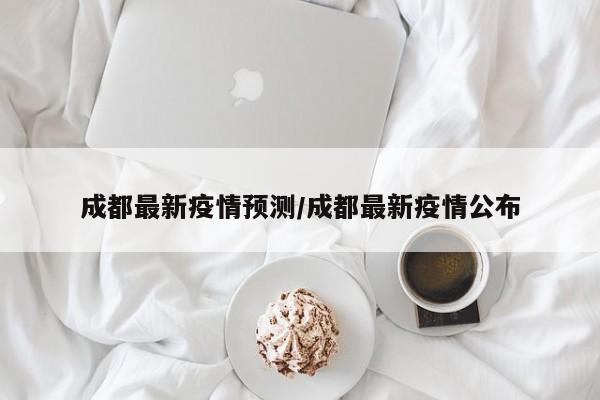 成都最新疫情预测/成都最新疫情公布