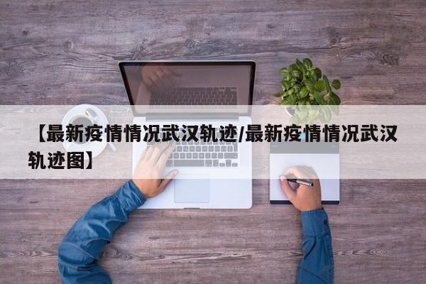 【最新疫情情况武汉轨迹/最新疫情情况武汉轨迹图】