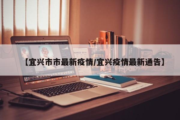 【宜兴市市最新疫情/宜兴疫情最新通告】