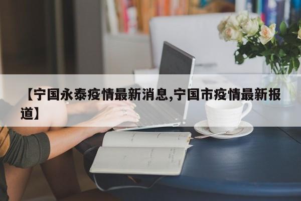 【宁国永泰疫情最新消息,宁国市疫情最新报道】
