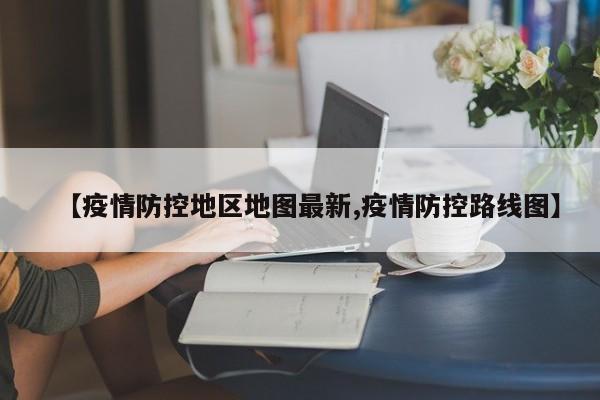 【疫情防控地区地图最新,疫情防控路线图】