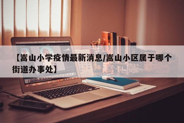 【嵩山小学疫情最新消息/嵩山小区属于哪个街道办事处】