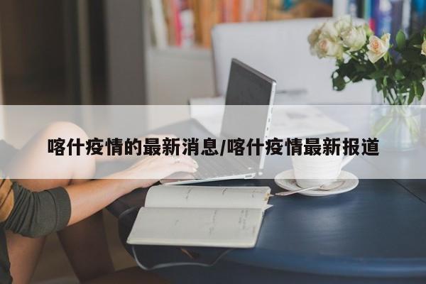 喀什疫情的最新消息/喀什疫情最新报道