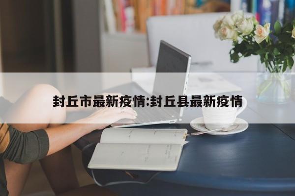 封丘市最新疫情:封丘县最新疫情