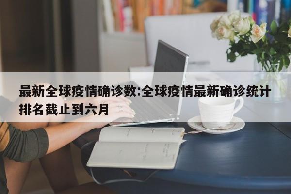 最新全球疫情确诊数:全球疫情最新确诊统计排名截止到六月