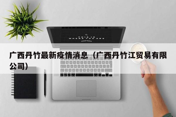 广西丹竹最新疫情消息(广西丹竹江贸易有限公司)