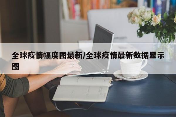 全球疫情幅度图最新/全球疫情最新数据显示图
