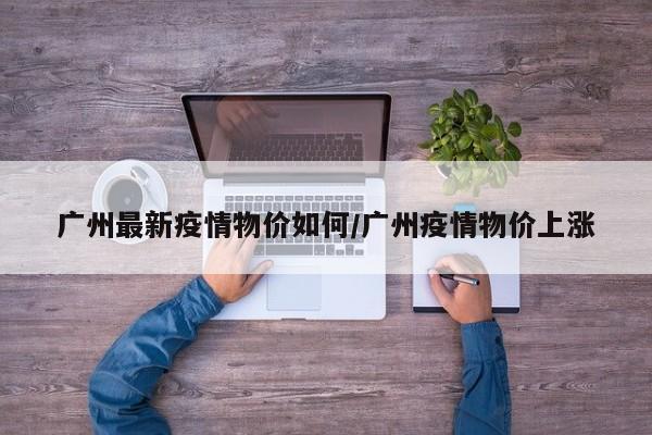 广州最新疫情物价如何/广州疫情物价上涨