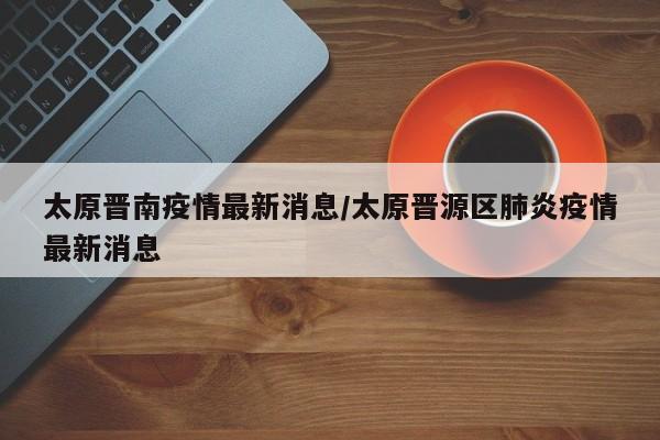 太原晋南疫情最新消息/太原晋源区肺炎疫情最新消息